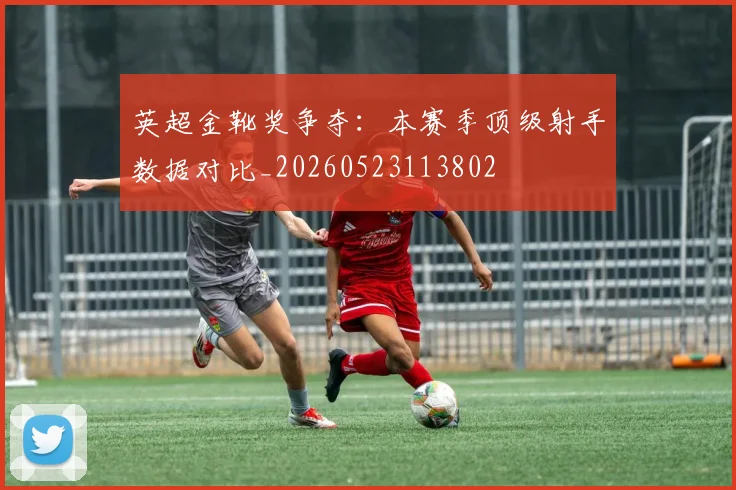 英超金靴奖争夺:本赛季顶级射手数据对比_20260523113802